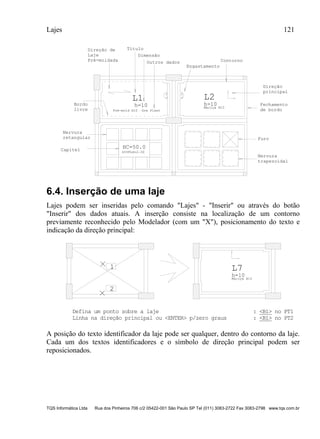 Lajes 121
TQS Informática Ltda Rua dos Pinheiros 706 c/2 05422-001 São Paulo SP Tel (011) 3083-2722 Fax 3083-2798 www.tqs.com.br
L1
h=10
Pré-mold H10 Gre Plast
0.70
L2
h=10
Maciça H10
0.70
HC=50.0
DIVFLX=2.00
Título
Dimensão
Outros dados
Direção de
Laje
Pré-moldada
Direção
principal
Fechamento
de bordo
Contorno
Engastamento
Bordo
livre
Nervura
retangular
Capitel
Nervura
trapezoidal
Furo
6.4. Inserção de uma laje
Lajes podem ser inseridas pelo comando "Lajes" - "Inserir" ou através do botão
"Inserir" dos dados atuais. A inserção consiste na localização de um contorno
previamente reconhecido pelo Modelador (com um "X"), posicionamento do texto e
indicação da direção principal:
L7
h=10
Maciça H10
1
2
Defina um ponto sobre a laje : <B1> no PT1
Linha na direção principal ou <ENTER> p/zero graus : <B1> no PT2
A posição do texto identificador da laje pode ser qualquer, dentro do contorno da laje.
Cada um dos textos identificadores e o símbolo de direção principal podem ser
reposicionados.
 