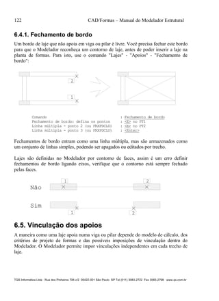 122 CAD/Formas – Manual do Modelador Estrutural
TQS Informática Ltda Rua dos Pinheiros 706 c/2 05422-001 São Paulo SP Tel (011) 3083-2722 Fax 3083-2798 www.qs.com.br
6.4.1. Fechamento de bordo
Um bordo de laje que não apoia em viga ou pilar é livre. Você precisa fechar este bordo
para que o Modelador reconheça um contorno de laje, antes de poder inserir a laje na
planta de formas. Para isto, use o comando "Lajes" - "Apoios" - "Fechamento de
bordo":
1
2
Comando : Fechamento de bordo
Fechamento de bordo: defina os pontos : <E> no PT1
Linha múltipla - ponto 2 (ou FRXPDCLU) : <E> no PT2
Linha múltipla - ponto 3 (ou FRXPDCLU) : <Enter>
Fechamentos de bordo entram como uma linha múltipla, mas são armazenados como
um conjunto de linhas simples, podendo ser apagados ou editados por trecho.
Lajes são definidas no Modelador por contorno de faces, assim é um erro definir
fechamentos de bordo ligando eixos, verifique que o contorno está sempre fechado
pelas faces.
1
21
Não
Sim
2
6.5. Vinculação dos apoios
A maneira como uma laje apoia numa viga ou pilar depende do modelo de cálculo, dos
critérios de projeto de formas e das possíveis imposições de vinculação dentro do
Modelador. O Modelador permite impor vinculações independentes em cada trecho de
laje.
 