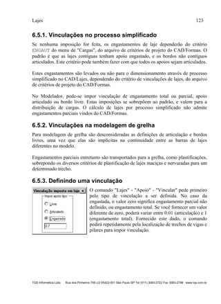 Lajes 123
TQS Informática Ltda Rua dos Pinheiros 706 c/2 05422-001 São Paulo SP Tel (011) 3083-2722 Fax 3083-2798 www.tqs.com.br
6.5.1. Vinculações no processo simplificado
Se nenhuma imposição for feita, os engastamentos de laje dependerão do critério
ENGAUT do menu de "Cargas", do arquivo de critérios de projeto do CAD/Formas. O
padrão é que as lajes contíguas tenham apoio engastado, e os bordos não contíguos
articulados. Este critério pode também fazer com que todos os apoios sejam articulados.
Estes engastamentos são levados ou não para o dimensionamento através de processo
simplificado no CAD/Lajes, dependendo do critério de vinculações de lajes, do arquivo
de critérios de projeto do CAD/Formas.
No Modelador, pode-se impor vinculação de engastamento total ou parcial, apoio
articulado ou bordo livre. Estas imposições se sobrepõem ao padrão, e valem para a
distribuição de cargas. O cálculo de lajes por processo simplificado não admite
engastamentos parciais vindos do CAD/Formas.
6.5.2. Vinculações na modelagem de grelha
Para modelagem de grelha são desconsideradas as definições de articulação e bordos
livres, uma vez que elas são implícitas na continuidade entre as barras de lajes
diferentes no modelo.
Engastamentos parciais entretanto são transportados para a grelha, como plastificações,
sobrepondo os diversos critérios de plastificação de lajes maciças e nervuradas para um
determinado trecho.
6.5.3. Definindo uma vinculação
O comando "Lajes" - "Apoio" - "Vincular" pede primeiro
pelo tipo de vinculação a ser definida. No caso da
engastada, o valor zero significa engastamento parcial não
definido, ou engastamento total. Se você fornecer um valor
diferente de zero, poderá variar entre 0.01 (articulação) e 1
(engastamento total). Fornecido este dado, o comando
pedirá repetidamente pela localização de trechos de vigas e
pilares para impor vinculação.
 