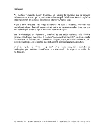 Introdução 7
TQS Informática Ltda Rua dos Pinheiros 706 c/2 05422-001 São Paulo SP Tel (011) 3083-2722 Fax 3083-2798 www.tqs.com.br
No capítulo "Operação Geral", trataremos de tópicos de operação que se aplicam
indistintamente a todo tipo de elemento manipulado pelo Modelador. Os três capítulos
seguintes entram em detalhes na definição de pilares, vigas e lajes.
Vigas e lajes embutem uma carga distribuída em toda a extensão, mostrada nos
capítulos de vigas e lajes. O lançamento de outras cargas concentradas, lineares e por
área sobre vigas, pilares e lajes é tratado no capítulo "Cargas".
Em "Renumeração de elementos", tratamos de um único comando para atribuir
números e títulos aos elementos. O capítulo "Acabamento de desenho" mostra a entrada
de elementos de desenho, tais como cortes, cotagens, eixos, tabela de baricentros, etc.
Estes elementos podem se adaptar automaticamente às modificações na estrutura.
O último capítulo, de "Tópicos especiais" cobre outros itens, como cuidados na
modelagem por processo simplificado e a restauração de arquivo de dados de
modelagem.
 
