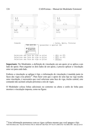 124 CAD/Formas – Manual do Modelador Estrutural
TQS Informática Ltda Rua dos Pinheiros 706 c/2 05422-001 São Paulo SP Tel (011) 3083-2722 Fax 3083-2798 www.qs.com.br
L2
h=10
L1
h=10
h=10
h=10
L2
L1
0.70
0.70
1
2
Comando : Lajes, Apoio, Vincular
(preencher e apertar Ok)
Selecione uma face de viga ou pilar : <B1> no PT1
Selecione uma face de viga ou pilar : <B1> no PT1
Selecione uma face de viga ou pilar : <Enter>
Importante: No Modelador, a definição de vinculação em um apoio só se aplica a um
lado do apoio. Para engastar os dois lados de um apoio, é preciso aplicar a vinculação
uma vez para cada lado.
Embora a vinculação se aplique à laje, a informação de vinculação é mantida junto às
faces das vigas e/ou pilares18
. Para fazer com que o apoio de uma laje na viga receba
uma vinculação, é necessário que você selecione uma face de viga, trecho central, este
comando não aceitará seleção próximas a nós de vigas.
O Modelador coloca linhas adicionais no contorno ou altera o estilo de linha para
mostrar a vinculação imposta, como na figura:
18
Esta informação permanece com as vigas e pilares mesmo que você apague a laje.
 