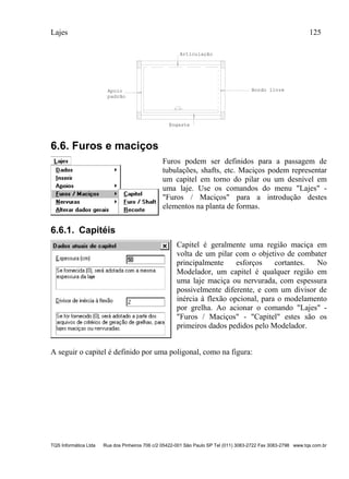 Lajes 125
TQS Informática Ltda Rua dos Pinheiros 706 c/2 05422-001 São Paulo SP Tel (011) 3083-2722 Fax 3083-2798 www.tqs.com.br
0.70
Bordo livre
Engaste
Apoio
padrão
Articulação
6.6. Furos e maciços
Furos podem ser definidos para a passagem de
tubulações, shafts, etc. Maciços podem representar
um capitel em torno do pilar ou um desnível em
uma laje. Use os comandos do menu "Lajes" -
"Furos / Maciços" para a introdução destes
elementos na planta de formas.
6.6.1. Capitéis
Capitel é geralmente uma região maciça em
volta de um pilar com o objetivo de combater
principalmente esforços cortantes. No
Modelador, um capitel é qualquer região em
uma laje maciça ou nervurada, com espessura
possivelmente diferente, e com um divisor de
inércia à flexão opcional, para o modelamento
por grelha. Ao acionar o comando "Lajes" -
"Furos / Maciços" - "Capitel" estes são os
primeiros dados pedidos pelo Modelador.
A seguir o capitel é definido por uma poligonal, como na figura:
 