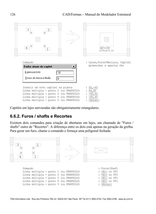 126 CAD/Formas – Manual do Modelador Estrutural
TQS Informática Ltda Rua dos Pinheiros 706 c/2 05422-001 São Paulo SP Tel (011) 3083-2722 Fax 3083-2798 www.qs.com.br
1
23
4
DIVFLX=4.00
HC=30
Comando : Lajes,Furos/Maciços, Capitel
(preencher e apertar Ok)
Inserir um novo capitel na planta : 45,-45
Linha múltipla - ponto 2 (ou FRXPDCLU) : 45,45
Linha múltipla - ponto 3 (ou FRXPDCLU) : -45,45
Linha múltipla - ponto 4 (ou FRXPDCLU) : -45,45
Linha múltipla - ponto 5 (ou FRXPDCLU) : <Enter>
Capitéis em lajes nervuradas são obrigatoriamente retangulares.
6.6.2. Furos / shafts e Recortes
Existem dois comandos para criação de aberturas em lajes, um chamado de "Furos /
shafts" outro de "Recortes". A diferença entre os dois está apenas na geração da grelha.
Para gerar um furo, chame o comando e forneça uma poligonal fechada:
1
23
4
Comando : Furos/Shaft
Linha múltipla - ponto 1 (ou FRXPDCLU) : <B1> no PT1
Linha múltipla - ponto 2 (ou FRXPDCLU) : <B1> no PT1
Linha múltipla - ponto 3 (ou FRXPDCLU) : <B1> no PT1
Linha múltipla - ponto 4 (ou FRXPDCLU) : <B1> no PT1
Linha múltipla - ponto 5 (ou FRXPDCLU) : <Enter>
 