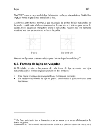 Lajes 127
TQS Informática Ltda Rua dos Pinheiros 706 c/2 05422-001 São Paulo SP Tel (011) 3083-2722 Fax 3083-2798 www.tqs.com.br
No CAD/Formas, a carga total da laje é diminuída conforme a área do furo. No Grelha-
TQS, as barras da grelha não atravessam o furo.
A diferença entre furos e recortes, é que na geração de grelhas de lajes nervuradas, os
furos são considerados alinhamentos cercados de concreto, e o sistema gera barras de
acordo. Furos devem ser retangulares em lajes nervuradas. Recortes não tem nenhuma
restrição, mas eles apenas cortam as barras da grelha.
Furo Recorte
Observe na figura que o recorte deixou quatro barras da grelha em balanço19
.
6.7. Formas de lajes nervuradas
O Modelador permite o lançamento de cada forma de laje nervurada. As lajes
nervuradas com as formas lançadas resultam em dois produtos:
 Uma planta precisa do posicionamento das formas para execução;
 Um modelo discretizado da laje em grelha, considerando a posição de cada uma
das formas.
19
Os furos entretanto tem a desvantagem de as vezes gerar novos alinhamentos de
barras na grelha.
 