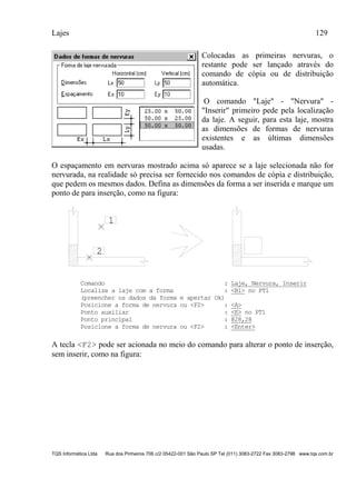 Lajes 129
TQS Informática Ltda Rua dos Pinheiros 706 c/2 05422-001 São Paulo SP Tel (011) 3083-2722 Fax 3083-2798 www.tqs.com.br
Colocadas as primeiras nervuras, o
restante pode ser lançado através do
comando de cópia ou de distribuição
automática.
O comando "Laje" - "Nervura" -
"Inserir" primeiro pede pela localização
da laje. A seguir, para esta laje, mostra
as dimensões de formas de nervuras
existentes e as últimas dimensões
usadas.
O espaçamento em nervuras mostrado acima só aparece se a laje selecionada não for
nervurada, na realidade só precisa ser fornecido nos comandos de cópia e distribuição,
que pedem os mesmos dados. Defina as dimensões da forma a ser inserida e marque um
ponto de para inserção, como na figura:
1
2
Comando : Laje, Nervura, Inserir
Localize a laje com a forma : <B1> no PT1
(preencher os dados da forma e apertar Ok)
Posicione a forma de nervura ou <F2> : <A>
Ponto auxiliar : <E> no PT1
Ponto principal : @28,28
Posicione a forma de nervura ou <F2> : <Enter>
A tecla <F2> pode ser acionada no meio do comando para alterar o ponto de inserção,
sem inserir, como na figura:
 