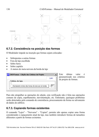 130 CAD/Formas – Manual do Modelador Estrutural
TQS Informática Ltda Rua dos Pinheiros 706 c/2 05422-001 São Paulo SP Tel (011) 3083-2722 Fax 3083-2798 www.qs.com.br
<F2>
<F2>
<F2>
<F2>
CURSOR
<F2>
6.7.2. Consistência na posição das formas
O Modelador impede na inserção que formas sejam colocadas:
 Sobrepostas a outras formas
 Fora da laje escolhida
 Sobre furos
 Sobre capitéis
 A menos de meia nervura da borda da laje
Este último valor é
parametrizado nos critérios
de projeto de formas.
Para não atrapalhar as operações de edição, esta verificação não é feita nas operações
comuns de cópia, espelhamento, movimentação, etc. Entretanto, quaisquer problemas
serão detectados pelo comando de consistência, processamento da forma ou salvamento
de dados do edifício.
6.7.3. Copiando formas existentes
O comando "Lajes" - "Nervuras" - "Copiar", permite não apenas copiar uma forma
considerando o espaçamento atual da laje, mas também introduzir formas de tamanhos
diferentes a partir de formas existentes.
 
