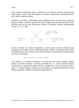 Lajes 131
TQS Informática Ltda Rua dos Pinheiros 706 c/2 05422-001 São Paulo SP Tel (011) 3083-2722 Fax 3083-2798 www.tqs.com.br
Este comando inicialmente pede a seleção de uma forma de nervura como base da
cópia, depois mostra a tela de tamanhos de formas e espaçamento, permitindo alterar
estes valores antes da inserção.
Definidos estes dados, o Modelador passa a brilhar possíveis posições para a forma de
nervura copiada, conforme a posição do cursor. Clique numa posição próxima à forma
brilhada, para que ela seja efetivamente inserida. O comando continua repetidamente
até um <Enter> final.
A
B
O cursor aqui
brilha a forma
em A
O cursor aqui
brilha a forma
em B
Forma de
base
Como as formas são sempre retangulares, existem quatro possíveis posições para
inserção de uma cópia de uma determinada forma. Somente as posições onde não há
interferência com outras formas ou laje são mostradas. Se não houverem mais posições
possíveis, a mensagem
Não é possível fazer mais cópias
será emitida, e o comando terminado. As formas que vão sendo inseridas também
podem ser desfeitas durante o comando, apertando-se <U>, como na próxima figura.
Acionaremos o comando de copiar nervuras, escolheremos a formas de nervura com o
ponto PT1, depois daremos 2 pontos em uma direção; em seguida desfaremos as duas
formas colocadas, e faremos a inserção em outra direção:
 