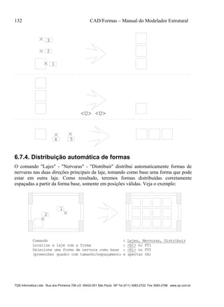 132 CAD/Formas – Manual do Modelador Estrutural
TQS Informática Ltda Rua dos Pinheiros 706 c/2 05422-001 São Paulo SP Tel (011) 3083-2722 Fax 3083-2798 www.qs.com.br
1
3
2
<U> <U>
54
6.7.4. Distribuição automática de formas
O comando "Lajes" - "Nervuras" - "Distribuir" distribui automaticamente formas de
nervuras nas duas direções principais da laje, tomando como base uma forma que pode
estar em outra laje. Como resultado, teremos formas distribuídas corretamente
espaçadas a partir da forma base, somente em posições válidas. Veja o exemplo:
1
2
Comando : Lajes, Nervuras, Distribuir
Localize a laje com a forma : <B1> no PT1
Selecione uma forma de nervura como base : <B1> no PT2
(preencher quadro com tamanho/espaçamento e apertar Ok)
 