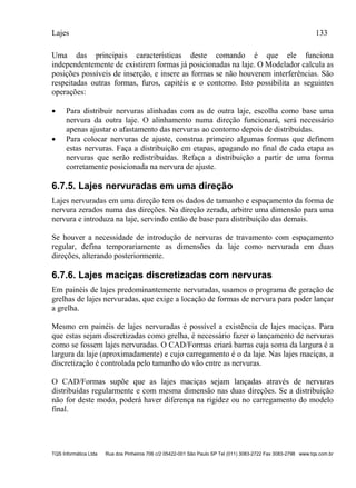 Lajes 133
TQS Informática Ltda Rua dos Pinheiros 706 c/2 05422-001 São Paulo SP Tel (011) 3083-2722 Fax 3083-2798 www.tqs.com.br
Uma das principais características deste comando é que ele funciona
independentemente de existirem formas já posicionadas na laje. O Modelador calcula as
posições possíveis de inserção, e insere as formas se não houverem interferências. São
respeitadas outras formas, furos, capitéis e o contorno. Isto possibilita as seguintes
operações:
 Para distribuir nervuras alinhadas com as de outra laje, escolha como base uma
nervura da outra laje. O alinhamento numa direção funcionará, será necessário
apenas ajustar o afastamento das nervuras ao contorno depois de distribuídas.
 Para colocar nervuras de ajuste, construa primeiro algumas formas que definem
estas nervuras. Faça a distribuição em etapas, apagando no final de cada etapa as
nervuras que serão redistribuídas. Refaça a distribuição a partir de uma forma
corretamente posicionada na nervura de ajuste.
6.7.5. Lajes nervuradas em uma direção
Lajes nervuradas em uma direção tem os dados de tamanho e espaçamento da forma de
nervura zerados numa das direções. Na direção zerada, arbitre uma dimensão para uma
nervura e introduza na laje, servindo então de base para distribuição das demais.
Se houver a necessidade de introdução de nervuras de travamento com espaçamento
regular, defina temporariamente as dimensões da laje como nervurada em duas
direções, alterando posteriormente.
6.7.6. Lajes maciças discretizadas com nervuras
Em painéis de lajes predominantemente nervuradas, usamos o programa de geração de
grelhas de lajes nervuradas, que exige a locação de formas de nervura para poder lançar
a grelha.
Mesmo em painéis de lajes nervuradas é possível a existência de lajes maciças. Para
que estas sejam discretizadas como grelha, é necessário fazer o lançamento de nervuras
como se fossem lajes nervuradas. O CAD/Formas criará barras cuja soma da largura é a
largura da laje (aproximadamente) e cujo carregamento é o da laje. Nas lajes maciças, a
discretização é controlada pelo tamanho do vão entre as nervuras.
O CAD/Formas supõe que as lajes maciças sejam lançadas através de nervuras
distribuídas regularmente e com mesma dimensão nas duas direções. Se a distribuição
não for deste modo, poderá haver diferença na rigidez ou no carregamento do modelo
final.
 