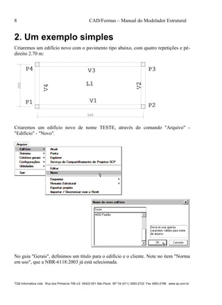 8 CAD/Formas – Manual do Modelador Estrutural
TQS Informática Ltda Rua dos Pinheiros 706 c/2 05422-001 São Paulo SP Tel (011) 3083-2722 Fax 3083-2798 www.qs.com.br
2. Um exemplo simples
Criaremos um edifício novo com o pavimento tipo abaixo, com quatro repetições e pé-
direito 2.70 m:
V1V1
V2V2
V3V3
V4V4
P1P1 P2P2
P3P3P4P4
L1L1
500
200
Criaremos um edifício novo de nome TESTE, através do comando "Arquivo" -
"Edifício" - "Novo".
No guia "Gerais", definimos um título para o edifício e o cliente. Note no item "Norma
em uso", que a NBR-6118:2003 já está selecionada.
 