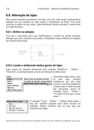 134 CAD/Formas – Manual do Modelador Estrutural
TQS Informática Ltda Rua dos Pinheiros 706 c/2 05422-001 São Paulo SP Tel (011) 3083-2722 Fax 3083-2798 www.qs.com.br
6.8. Alteração de lajes
Não existem operações geométricas com lajes, pois elas estão sempre implicitamente
definidas por seu contorno de vigas, pilares e fechamentos de bordo. Você pode
modificar os dados de laje (seção, carga distribuída, direção principal) e reposicionar
seus identificadores.
6.8.1. Brilho na seleção
Uma laje é selecionada pelos seus identificadores e símbolo de direção principal.
Qualquer que seja o elemento selecionado, o Modelador sempre brilhará um retângulo
em volta do título da laje:
L2
h=17
Maciça H17 Gre
Brilho em
volta do
título Cursor
6.8.2. Lendo e atribuindo dados gerais de lajes
Lajes podem ser alteradas diretamente pelo comando "Modificar" - "Alterar" -
"Elemento", ou alternativamente, através da atribuição de dados atuais.
Para atribuir dados atuais a uma
ou mais lajes, primeiro
certifique-se que eles estão
corretos. Você pode também ler
e tornar atuais os dados de uma
laje selecionada através do
comando "Lajes" - "Dados" -
"Ler dados de uma laje e tornar
atuais".
O comando "Lajes" - "Dados" - "Atribuir dados atuais a
uma laje" primeiro pergunta quais dados deverão ser
atribuídos. Depois, selecione uma ou mais lajes que
receberão estes dados.
 