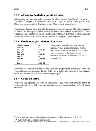 Lajes 135
TQS Informática Ltda Rua dos Pinheiros 706 c/2 05422-001 São Paulo SP Tel (011) 3083-2722 Fax 3083-2798 www.tqs.com.br
6.8.3. Alteração de dados gerais de lajes
Lajes podem ser alteradas pelo comando do editor básico, "Modificar" - "Alterar" -
"Elemento"20
, ou pelo comando mais específico, "Lajes" - "Alterar dados gerais". Este
último tem o mesmo efeito do primeiro, mas filtra exclusivamente lajes.
Quando mais de uma laje é alterada, itens comuns mas com valores diferentes aparecem
em branco, se forem preenchidos, serão atribuídos a todas as lajes selecionadas. O item
"Realinhar identificação" da janela "Identificação" faz com que todos os identificadores
da laje que tenham sido eventualmente movidos voltem para a posição padrão.
6.8.4. Movimentação de identificadores
Vale para as identificações das lajes as
mesmas regras usadas em vigas e pilares.
Movimente um identificador, e depois rode
usando uma das teclas aceleradoras à
esquerda: as teclas de função <F4> a <F7>
e a tecla <G>.
O símbolo de direção principal da laje tem uma propriedade importante: como ele
representa a direção principal da laje, todo giro se aplica efetivamente a esta direção.
Esta é uma alternativa para alterar a direção principal21
.
6.8.5. Cópia de título
O título da laje representa os dados da laje, quando você copia um título para dentro de
outro contorno, na verdade você está criando uma laje nova usando os dados de outra
existente:
20
Não se esqueça que é mais prático ainda usar o duplo-clique ou a tecla <F6>.
21
A outra é alterar os dados gerais da laje.
 