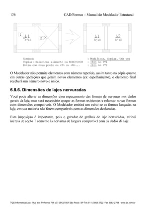 136 CAD/Formas – Manual do Modelador Estrutural
TQS Informática Ltda Rua dos Pinheiros 706 c/2 05422-001 São Paulo SP Tel (011) 3083-2722 Fax 3083-2798 www.qs.com.br
L1
h=10
L1
h=10
L2
h=10
1
2
Comando : Modificar, Copiar, Uma vez
Copiar: Selecione elemento ou N/W/C/D/R : <B1> no PT1
Entre com novo ponto ou <F> ou <N>... : <B1> no PT2
O Modelador não permite elementos com número repetido, assim tanto na cópia quanto
em outras operações que geram novos elementos (ex: espelhamento), o elemento final
receberá um número novo e único.
6.8.6. Dimensões de lajes nervuradas
Você pode alterar as dimensões e/ou espaçamento das formas de nervuras nos dados
gerais da laje, mas será necessário apagar as formas existentes e relançar novas formas
com dimensões compatíveis. O Modelador emitirá um aviso se as formas lançadas na
laje, em sua maioria não forem compatíveis com as dimensões declaradas.
Esta imposição é importante, pois o gerador de grelhas de laje nervuradas, atribui
inércia de seção T somente às nervuras de largura compatível com os dados da laje.
 