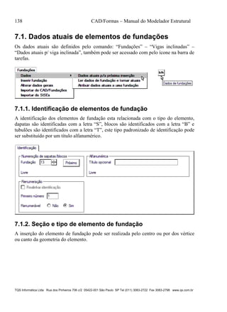 138 CAD/Formas – Manual do Modelador Estrutural
TQS Informática Ltda Rua dos Pinheiros 706 c/2 05422-001 São Paulo SP Tel (011) 3083-2722 Fax 3083-2798 www.qs.com.br
7.1. Dados atuais de elementos de fundações
Os dados atuais são definidos pelo comando: “Fundações” – “Vigas inclinadas” –
“Dados atuais p/ viga inclinada”, também pode ser acessado com pelo ícone na barra de
tarefas.
7.1.1. Identificação de elementos de fundação
A identificação dos elementos de fundação esta relacionada com o tipo do elemento,
dapatas são identificadas com a letra “S”, blocos são identificados com a letra “B” e
tubulões são identificados com a letra “T”, este tipo padronizado de identificação pode
ser substituído por um título alfanumérico.
7.1.2. Seção e tipo de elemento de fundação
A inserção do elemento de fundação pode ser realizada pelo centro ou por dos vértice
ou canto da geometria do elemento.
 