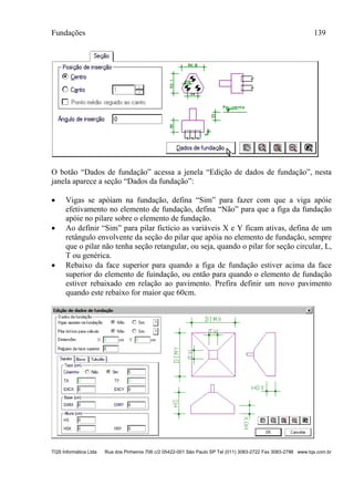 Fundações 139
TQS Informática Ltda Rua dos Pinheiros 706 c/2 05422-001 São Paulo SP Tel (011) 3083-2722 Fax 3083-2798 www.tqs.com.br
O botão “Dados de fundação” acessa a jenela “Edição de dados de fundação”, nesta
janela aparece a seção “Dados da fundação”:
 Vigas se apóiam na fundação, defina “Sim” para fazer com que a viga apóie
efetivamento no elemento de fundação, defina “Não” para que a figa da fundação
apóie no pilare sobre o elemento de fundação.
 Ao definir “Sim” para pilar fictício as variáveis X e Y ficam ativas, defina de um
retângulo envolvente da seção do pilar que apóia no elemento de fundação, sempre
que o pilar não tenha seção retangular, ou seja, quando o pilar for seção circular, L,
T ou genérica.
 Rebaixo da face superior para quando a figa de fundação estiver acima da face
superior do elemento de fuindação, ou então para quando o elemento de fundação
estiver rebaixado em relação ao pavimento. Prefira definir um novo pavimento
quando este rebaixo for maior que 60cm.
 