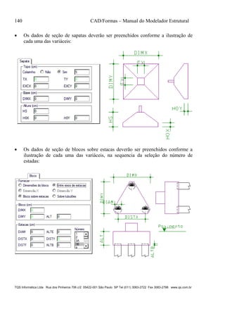 140 CAD/Formas – Manual do Modelador Estrutural
TQS Informática Ltda Rua dos Pinheiros 706 c/2 05422-001 São Paulo SP Tel (011) 3083-2722 Fax 3083-2798 www.qs.com.br
 Os dados de seção de sapatas deverão ser preenchidos conforme a ilustração de
cada uma das variáceis:
 Os dados de seção de blocos sobre estacas deverão ser preenchidos conforme a
ilustração de cada uma das variáceis, na sequencia da seleção do número de
estadas:
 