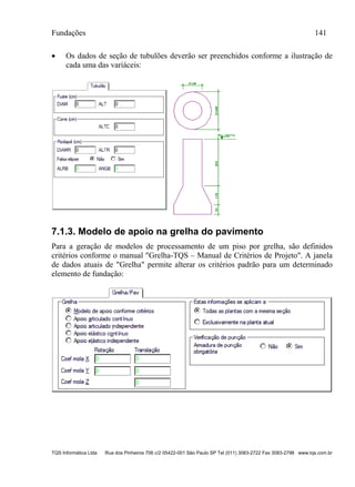 Fundações 141
TQS Informática Ltda Rua dos Pinheiros 706 c/2 05422-001 São Paulo SP Tel (011) 3083-2722 Fax 3083-2798 www.tqs.com.br
 Os dados de seção de tubulões deverão ser preenchidos conforme a ilustração de
cada uma das variáceis:
7.1.3. Modelo de apoio na grelha do pavimento
Para a geração de modelos de processamento de um piso por grelha, são definidos
critérios conforme o manual "Grelha-TQS – Manual de Critérios de Projeto". A janela
de dados atuais de "Grelha" permite alterar os critérios padrão para um determinado
elemento de fundação:
 