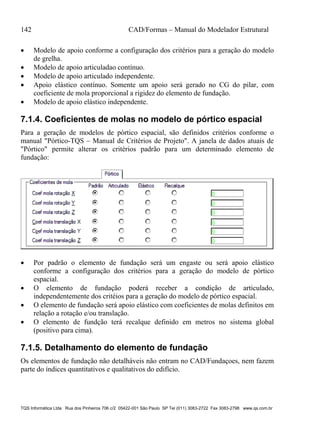 142 CAD/Formas – Manual do Modelador Estrutural
TQS Informática Ltda Rua dos Pinheiros 706 c/2 05422-001 São Paulo SP Tel (011) 3083-2722 Fax 3083-2798 www.qs.com.br
 Modelo de apoio conforme a configuração dos critérios para a geração do modelo
de grelha.
 Modelo de apoio articuladao contínuo.
 Modelo de apoio articulado independente.
 Apoio elástico contínuo. Somente um apoio será gerado no CG do pilar, com
coeficiente de mola proporcional a rigidez do elemento de fundação.
 Modelo de apoio elástico independente.
7.1.4. Coeficientes de molas no modelo de pórtico espacial
Para a geração de modelos de pórtico espacial, são definidos critérios conforme o
manual "Pórtico-TQS – Manual de Critérios de Projeto". A janela de dados atuais de
"Pórtico" permite alterar os critérios padrão para um determinado elemento de
fundação:
 Por padrão o elemento de fundação será um engaste ou será apoio elástico
conforme a configuração dos critérios para a geração do modelo de pórtico
espacial.
 O elemento de fundação poderá receber a condição de articulado,
independentemente dos critéios para a geração do modelo de pórtico espacial.
 O elemento de fundação será apoio elástico com coeficientes de molas definitos em
relação a rotação e/ou translação.
 O elemento de fundção terá recalque definido em metros no sistema global
(positivo para cima).
7.1.5. Detalhamento do elemento de fundação
Os elementos de fundação não detalháveis não entram no CAD/Fundaçoes, nem fazem
parte do índices quantitativos e qualitativos do edifício.
 