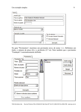 Um exemplo simples 9
TQS Informática Ltda Rua dos Pinheiros 706 c/2 05422-001 São Paulo SP Tel (011) 3083-2722 Fax 3083-2798 www.tqs.com.br
No guia "Pavimentos", inserimos um pavimento novo, de nome TIPO. Definimos um
título, o número de pisos (4) e o pé-direito (2.7 m). Note também que o pavimento
"Fundação" é automaticamente definido.
 