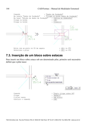 144 CAD/Formas – Manual do Modelador Estrutural
TQS Informática Ltda Rua dos Pinheiros 706 c/2 05422-001 São Paulo SP Tel (011) 3083-2722 Fax 3083-2798 www.qs.com.br
Comando : "Dados de fundação"
Na janela “Dados de fundação” : “Clique no botão Dados de fundação”
Na janel “Edição de dados de fundação” : <Defina as dimensões”
Clique no botão : <OK>
Clique no botão : <Inserir>
Entre com um ponto no CG da sapata : <B1> no PT1
Selecione o pilar : <B1> no PT2
7.3. Inserção de um bloco sobre estacas
Para inserir um bloco sobre estaca sob um determinado pilar, primeiro será necessário
definir que o pilar nasce
Comando : "Duplo clique sobre P6"
Clique : “Modelo”
O pilar nasce : <Em bloco>
Concluir o comando : <OK>
 