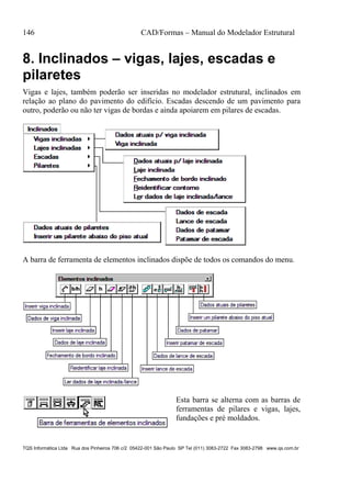 146 CAD/Formas – Manual do Modelador Estrutural
TQS Informática Ltda Rua dos Pinheiros 706 c/2 05422-001 São Paulo SP Tel (011) 3083-2722 Fax 3083-2798 www.qs.com.br
8. Inclinados – vigas, lajes, escadas e
pilaretes
Vigas e lajes, também poderão ser inseridas no modelador estrutural, inclinados em
relação ao plano do pavimento do edifício. Escadas descendo de um pavimento para
outro, poderão ou não ter vigas de bordas e ainda apoiarem em pilares de escadas.
A barra de ferramenta de elementos inclinados dispõe de todos os comandos do menu.
Esta barra se alterna com as barras de
ferramentas de pilares e vigas, lajes,
fundações e pré moldados.
 