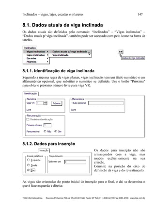 Inclinados – vigas, lajes, escadas e pilaretes 147
TQS Informática Ltda Rua dos Pinheiros 706 c/2 05422-001 São Paulo SP Tel (011) 3083-2722 Fax 3083-2798 www.tqs.com.br
8.1. Dados atuais de viga inclinada
Os dados atuais são definidos pelo comando: “Inclinados” – “Vigas inclinadas” –
“Dados atuais p/ viga inclinada”, também pode ser acessado com pelo ícone na barra de
tarefas.
8.1.1. Identificação de viga inclinada
Seguindo a mesma regra de vigas planas, vigas inclinadas tem um título numérico e um
alfanumérico opcional, que substitui o numérico se definido. Use o botão "Próxima"
para obter o próximo número livre para viga VR.
8.1.2. Dados para inserção
Os dados para inserção não são
armazenados com a viga, mas
usados exclusivamente na sua
criação.
Consiste na posição do eixo de
definição da viga e do revestimento.
As vigas são orientadas do ponto inicial de inserção para o final, e daí se determina o
que é face esquerda e direita:
 