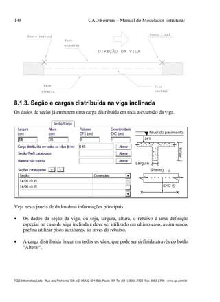 148 CAD/Formas – Manual do Modelador Estrutural
TQS Informática Ltda Rua dos Pinheiros 706 c/2 05422-001 São Paulo SP Tel (011) 3083-2722 Fax 3083-2798 www.qs.com.br
DIREÇÃO DA VIGA
Ponto inicial
Face
esquerda
Face
direita
Eixo
central
Ponto final
8.1.3. Seção e cargas distribuída na viga inclinada
Os dados de seção já embutem uma carga distribuída em toda a extensão da viga.
Veja nesta janela de dados duas informações principais:
 Os dados da seção da viga, ou seja, largura, altura, o rebaixo é uma definição
especial no caso de viga inclinda e deve ser utilizado em ultimo caso, assim sendo,
prefina utilizar pisos auxiliares, ao invés do rebaixo.
 A carga distribuída linear em todos os vãos, que pode ser definida através do botão
"Alterar".
 
