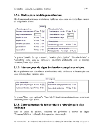 Inclinados – vigas, lajes, escadas e pilaretes 149
TQS Informática Ltda Rua dos Pinheiros 706 c/2 05422-001 São Paulo SP Tel (011) 3083-2722 Fax 3083-2798 www.tqs.com.br
8.1.4. Dados para modelagem estrutural
São diversos parâmetros que controlam a rigidez da viga, como ela recebe lajes e como
ela se apoia nos pilares:
Os grupos "Modelo de viga contínua", “Modelo pórtico/grelha”, “Modelo de lajes” e
“Considerar como viga de transição”, funcionam exatamente com as mesmas
considerações de vigas planas.
8.1.5. Intersecçoes de vigas inclinadas com pilares e lajes
São os parâmetros que controlam a maneira como serão verificadas as intersecções das
vigas com os pilares e com as lajes:
Os grupos "Com vigas e pilares" e “Com lajes”, funcionam exatamente com as mesmas
considerações de vigas planas.
8.1.6. Carregamentos de temperatura e retração para viga
inclinada
Edite os dados do edifício, selecione um pavimento e através da opção
“Avançado”abilite a verificação de temperatura e/ou retração:
 