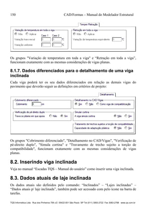 150 CAD/Formas – Manual do Modelador Estrutural
TQS Informática Ltda Rua dos Pinheiros 706 c/2 05422-001 São Paulo SP Tel (011) 3083-2722 Fax 3083-2798 www.qs.com.br
Os grupos "Variação de temperatura em toda a viga" e “Retração em toda a viga”,
funcionam exatamente com as mesmas considerações de vigas planas.
8.1.7. Dados diferenciados para o detalhamento de uma viga
inclinada
Cada viga poderá ter os seu dados diferenciados em relação as demais vigas do
pavimento que deverão seguir as definições em critérios de projeto:
Os grupos "Cobrimento diferenciado", "Detalhamento no CAD/Vigas", "Verificação de
pé-direito duplo", "Simula cortina" e "Travamento de trecho sujeito a torção de
compatibilidade", funcionam exatamente com as mesmas considerações de vigas
planas.
8.2. Inserindo viga inclinada
Veja no manual “Escadas TQS – Manual do usuário” como inserir uma viga inclinada.
8.3. Dados atuais de laje inclinada
Os dados atuais são definidos pelo comando: “Inclinados” – “Lajes inclinadas” –
“Dados atuais p/ laje inclinada”, também pode ser acessado com pelo ícone na barra de
tarefas.
 