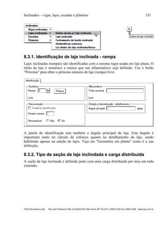 Inclinados – vigas, lajes, escadas e pilaretes 151
TQS Informática Ltda Rua dos Pinheiros 706 c/2 05422-001 São Paulo SP Tel (011) 3083-2722 Fax 3083-2798 www.tqs.com.br
8.3.1. Identificação de laje inclinada - rampa
Lajes inclinadas (rampas) são identificadas com a mesma regra usada em laje plana. O
título da laje é numérico a menos que um alfanumérico seja definido. Use o botão
"Próxima" para obter o próximo número de laje (rampa) livre.
A janela de identificação tem também o ângulo principal da laje. Este ângulo é
importante tanto no cálculo de esforços quanto no detalhamento da laje, sendo
habilitado apenas na edição de lajes. Veja em "Geometria em planta" como é a sua
definição.
8.3.2. Tipo de seção de laje inclindada e carga distribuída
A seção da laje inclinada é definida junto com uma carga distribuída por área em toda
extensão.
 