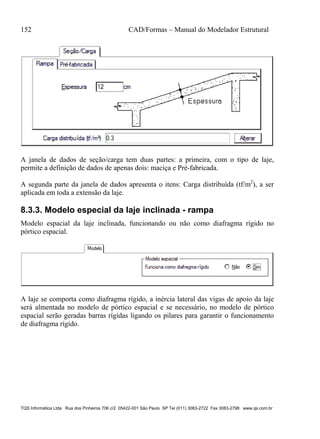 152 CAD/Formas – Manual do Modelador Estrutural
TQS Informática Ltda Rua dos Pinheiros 706 c/2 05422-001 São Paulo SP Tel (011) 3083-2722 Fax 3083-2798 www.qs.com.br
A janela de dados de seção/carga tem duas partes: a primeira, com o tipo de laje,
permite a definição de dados de apenas dois: maciça e Pré-fabricada.
A segunda parte da janela de dados apresenta o itens: Carga distribuída (tf/m2
), a ser
aplicada em toda a extensão da laje.
8.3.3. Modelo especial da laje inclinada - rampa
Modelo espacial da laje inclinada, funcionando ou não como diafragma rígido no
pórtico espacial.
A laje se comporta como diafragma rígido, a inércia lateral das vigas de apoio da laje
será almentada no modelo de pórtico espacial e se necessário, no modelo de pórtico
espacial serão geradas barras rígidas ligando os pilares para garantir o funcionamento
de diafragma rígido.
 
