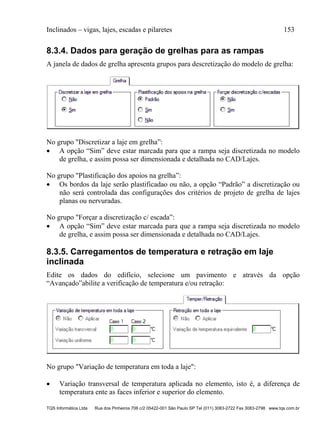 Inclinados – vigas, lajes, escadas e pilaretes 153
TQS Informática Ltda Rua dos Pinheiros 706 c/2 05422-001 São Paulo SP Tel (011) 3083-2722 Fax 3083-2798 www.tqs.com.br
8.3.4. Dados para geração de grelhas para as rampas
A janela de dados de grelha apresenta grupos para descretização do modelo de grelha:
No grupo "Discretizar a laje em grelha”:
 A opção “Sim” deve estar marcada para que a rampa seja discretizada no modelo
de grelha, e assim possa ser dimensionada e detalhada no CAD/Lajes.
No grupo "Plastificação dos apoios na grelha”:
 Os bordos da laje serão plastificadao ou não, a opção “Padrão” a discretização ou
não será controlada das configurações dos critérios de projeto de grelha de lajes
planas ou nervuradas.
No grupo "Forçar a discretização c/ escada”:
 A opção “Sim” deve estar marcada para que a rampa seja discretizada no modelo
de grelha, e assim possa ser dimensionada e detalhada no CAD/Lajes.
8.3.5. Carregamentos de temperatura e retração em laje
inclinada
Edite os dados do edifício, selecione um pavimento e através da opção
“Avançado”abilite a verificação de temperatura e/ou retração:
No grupo "Variação de temperatura em toda a laje":
 Variação transversal de temperatura aplicada no elemento, isto é, a diferença de
temperatura ente as faces inferior e superior do elemento.
 