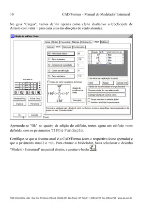 10 CAD/Formas – Manual do Modelador Estrutural
TQS Informática Ltda Rua dos Pinheiros 706 c/2 05422-001 São Paulo SP Tel (011) 3083-2722 Fax 3083-2798 www.qs.com.br
No guia "Cargas", vamos definir apenas como efeito ilustrativo o Coeficiente de
Arrasto com valor 1 para cada uma das direções de vento atuantes.
Apertando-se "Ok" no quadro de edição do edifício, temos agora um edifício TESTE
definido, com os pavimentos TIPO e Fundação.
Certifique-se que o sistema atual é o CAD/Formas (com o respectivo ícone apertado) e
que o pavimento atual é o TIPO. Para chamar o Modelador, basta selecionar o desenho
"Modelo - Estrutural" no painel direito, e apertar o botão :
 