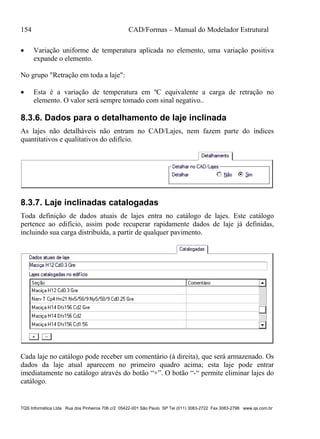 154 CAD/Formas – Manual do Modelador Estrutural
TQS Informática Ltda Rua dos Pinheiros 706 c/2 05422-001 São Paulo SP Tel (011) 3083-2722 Fax 3083-2798 www.qs.com.br
 Variação uniforme de temperatura aplicada no elemento, uma variação positiva
expande o elemento.
No grupo "Retração em toda a laje":
 Esta é a variação de temperatura em ºC equivalente a carga de retração no
elemento. O valor será sempre tomado com sinal negativo..
8.3.6. Dados para o detalhamento de laje inclinada
As lajes não detalháveis não entram no CAD/Lajes, nem fazem parte do índices
quantitativos e qualitativos do edifício.
8.3.7. Laje inclinadas catalogadas
Toda definição de dados atuais de lajes entra no catálogo de lajes. Este catálogo
pertence ao edifício, assim pode recuperar rapidamente dados de laje já definidas,
incluindo sua carga distribuída, a partir de qualquer pavimento.
Cada laje no catálogo pode receber um comentário (à direita), que será armazenado. Os
dados da laje atual aparecem no primeiro quadro acima; esta laje pode entrar
imediatamente no catálogo através do botão “+”. O botão “-“ permite eliminar lajes do
catálogo.
 