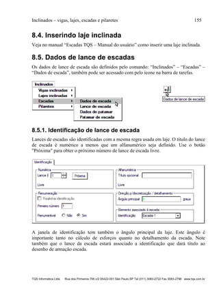 Inclinados – vigas, lajes, escadas e pilaretes 155
TQS Informática Ltda Rua dos Pinheiros 706 c/2 05422-001 São Paulo SP Tel (011) 3083-2722 Fax 3083-2798 www.tqs.com.br
8.4. Inserindo laje inclinada
Veja no manual “Escadas TQS – Manual do usuário” como inserir uma laje inclinada.
8.5. Dados de lance de escadas
Os dados de lance de escada são definidos pelo comando: “Inclinados” – “Escadas” –
“Dados de escada”, também pode ser acessado com pelo ícone na barra de tarefas.
8.5.1. Identificação de lance de escada
Lances de escadas são identificadas com a mesma regra usada em laje. O título do lance
de escada é numérico a menos que um alfanumérico seja definido. Use o botão
"Próxima" para obter o próximo número de lance de escada livre.
A janela de identificação tem também o ângulo principal da laje. Este ângulo é
importante tanto no cálculo de esforços quanto no detalhamento da escada. Note
também que o lance da escada estará associado a identificação que dará título ao
desenho de armação escada.
 