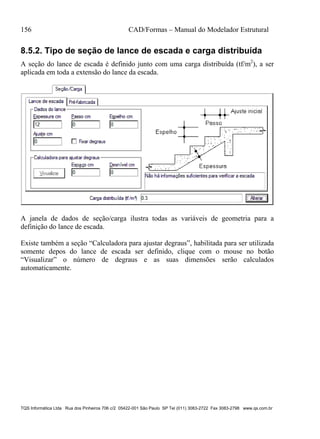 156 CAD/Formas – Manual do Modelador Estrutural
TQS Informática Ltda Rua dos Pinheiros 706 c/2 05422-001 São Paulo SP Tel (011) 3083-2722 Fax 3083-2798 www.qs.com.br
8.5.2. Tipo de seção de lance de escada e carga distribuída
A seção do lance de escada é definido junto com uma carga distribuída (tf/m2
), a ser
aplicada em toda a extensão do lance da escada.
A janela de dados de seção/carga ilustra todas as variáveis de geometria para a
definição do lance de escada.
Existe também a seção “Calculadora para ajustar degraus”, habilitada para ser utilizada
somente depos do lance de escada ser definido, clique com o mouse no botão
“Visualizar” o número de degraus e as suas dimensões serão calculados
automaticamente.
 