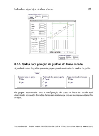 Inclinados – vigas, lajes, escadas e pilaretes 157
TQS Informática Ltda Rua dos Pinheiros 706 c/2 05422-001 São Paulo SP Tel (011) 3083-2722 Fax 3083-2798 www.tqs.com.br
8.5.3. Dados para geração de grelhas do lance escada
A janela de dados de grelha apresenta grupos para descretização do modelo de grelha.
Os grupos apresentados para a configuração de como o lance de escada será
discretizado no modelo de grelha, funcionam exatamente com as mesmas considerações
de lajes.
 