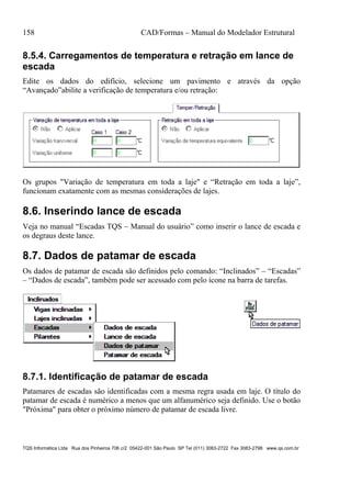 158 CAD/Formas – Manual do Modelador Estrutural
TQS Informática Ltda Rua dos Pinheiros 706 c/2 05422-001 São Paulo SP Tel (011) 3083-2722 Fax 3083-2798 www.qs.com.br
8.5.4. Carregamentos de temperatura e retração em lance de
escada
Edite os dados do edifício, selecione um pavimento e através da opção
“Avançado”abilite a verificação de temperatura e/ou retração:
Os grupos "Variação de temperatura em toda a laje" e “Retração em toda a laje”,
funcionam exatamente com as mesmas considerações de lajes.
8.6. Inserindo lance de escada
Veja no manual “Escadas TQS – Manual do usuário” como inserir o lance de escada e
os degraus deste lance.
8.7. Dados de patamar de escada
Os dados de patamar de escada são definidos pelo comando: “Inclinados” – “Escadas”
– “Dados de escada”, também pode ser acessado com pelo ícone na barra de tarefas.
8.7.1. Identificação de patamar de escada
Patamares de escadas são identificadas com a mesma regra usada em laje. O título do
patamar de escada é numérico a menos que um alfanumérico seja definido. Use o botão
"Próxima" para obter o próximo número de patamar de escada livre.
 