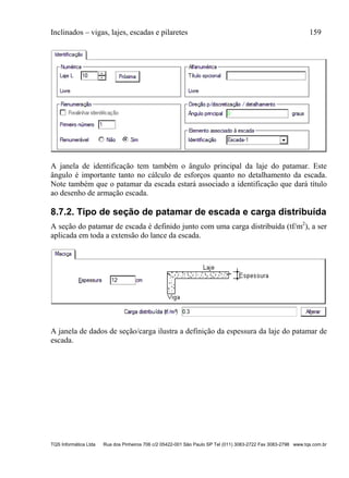 Inclinados – vigas, lajes, escadas e pilaretes 159
TQS Informática Ltda Rua dos Pinheiros 706 c/2 05422-001 São Paulo SP Tel (011) 3083-2722 Fax 3083-2798 www.tqs.com.br
A janela de identificação tem também o ângulo principal da laje do patamar. Este
ângulo é importante tanto no cálculo de esforços quanto no detalhamento da escada.
Note também que o patamar da escada estará associado a identificação que dará título
ao desenho de armação escada.
8.7.2. Tipo de seção de patamar de escada e carga distribuída
A seção do patamar de escada é definido junto com uma carga distribuída (tf/m2
), a ser
aplicada em toda a extensão do lance da escada.
A janela de dados de seção/carga ilustra a definição da espessura da laje do patamar de
escada.
 