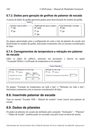160 CAD/Formas – Manual do Modelador Estrutural
TQS Informática Ltda Rua dos Pinheiros 706 c/2 05422-001 São Paulo SP Tel (011) 3083-2722 Fax 3083-2798 www.qs.com.br
8.7.3. Dados para geração de grelhas do patamar de escada
A janela de dados de grelha apresenta grupos para descretização do modelo de grelha.
Os grupos apresentados para a configuração de como a laje de patamar de escada será
discretizado no modelo de grelha, funcionam exatamente com as mesmas considerações
de lajes.
8.7.4. Carregamentos de temperatura e retração em patamar
de escada
Edite os dados do edifício, selecione um pavimento e através da opção
“Avançado”abilite a verificação de temperatura e/ou retração:
Os grupos "Variação de temperatura em toda a laje" e “Retração em toda a laje”,
funcionam exatamente com as mesmas considerações de lajes.
8.8. Inserindo patamar de escada
Veja no manual “Escadas TQS – Manual do usuário” como inserir uma patamar de
escada.
8.9. Dados de pilaretes
Os dados de pilaretes de escada são definidos pelo comando: “Inclinados” – “Pilaretes”
– “Dados de escada”, também pode ser acessado com pelo ícone na barra de tarefas.
 
