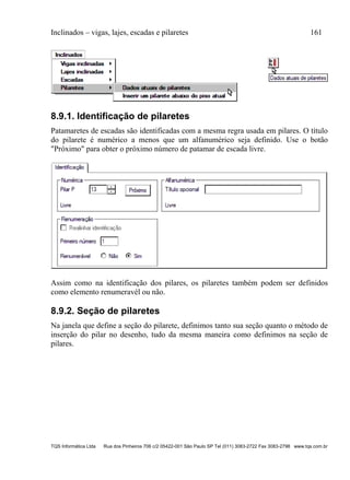 Inclinados – vigas, lajes, escadas e pilaretes 161
TQS Informática Ltda Rua dos Pinheiros 706 c/2 05422-001 São Paulo SP Tel (011) 3083-2722 Fax 3083-2798 www.tqs.com.br
8.9.1. Identificação de pilaretes
Patamaretes de escadas são identificadas com a mesma regra usada em pilares. O título
do pilarete é numérico a menos que um alfanumérico seja definido. Use o botão
"Próximo" para obter o próximo número de patamar de escada livre.
Assim como na identificação dos pilares, os pilaretes também podem ser definidos
como elemento renumeravél ou não.
8.9.2. Seção de pilaretes
Na janela que define a seção do pilarete, definimos tanto sua seção quanto o método de
inserção do pilar no desenho, tudo da mesma maneira como definimos na seção de
pilares.
 