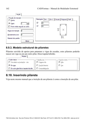 162 CAD/Formas – Manual do Modelador Estrutural
TQS Informática Ltda Rua dos Pinheiros 706 c/2 05422-001 São Paulo SP Tel (011) 3083-2722 Fax 3083-2798 www.qs.com.br
8.9.3. Modelo estrutural de pilaretes
Pilaretes servirão de apoios para patamare e vigas de escadas, estes pilaretes poderão
nascer em viga ou em um outro pilar, bloco/sapata/tubulão.
8.10. Inserindo pilarete
Veja neste mesmo manual que a insirção de um pilarete é como a inserção de um pilar.
 