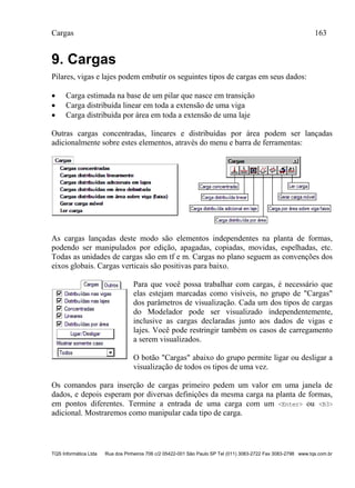 Cargas 163
TQS Informática Ltda Rua dos Pinheiros 706 c/2 05422-001 São Paulo SP Tel (011) 3083-2722 Fax 3083-2798 www.tqs.com.br
9. Cargas
Pilares, vigas e lajes podem embutir os seguintes tipos de cargas em seus dados:
 Carga estimada na base de um pilar que nasce em transição
 Carga distribuída linear em toda a extensão de uma viga
 Carga distribuída por área em toda a extensão de uma laje
Outras cargas concentradas, lineares e distribuídas por área podem ser lançadas
adicionalmente sobre estes elementos, através do menu e barra de ferramentas:
As cargas lançadas deste modo são elementos independentes na planta de formas,
podendo ser manipulados por edição, apagadas, copiadas, movidas, espelhadas, etc.
Todas as unidades de cargas são em tf e m. Cargas no plano seguem as convenções dos
eixos globais. Cargas verticais são positivas para baixo.
Para que você possa trabalhar com cargas, é necessário que
elas estejam marcadas como visíveis, no grupo de "Cargas"
dos parâmetros de visualização. Cada um dos tipos de cargas
do Modelador pode ser visualizado independentemente,
inclusive as cargas declaradas junto aos dados de vigas e
lajes. Você pode restringir também os casos de carregamento
a serem visualizados.
O botão "Cargas" abaixo do grupo permite ligar ou desligar a
visualização de todos os tipos de uma vez.
Os comandos para inserção de cargas primeiro pedem um valor em uma janela de
dados, e depois esperam por diversas definições da mesma carga na planta de formas,
em pontos diferentes. Termine a entrada de uma carga com um <Enter> ou <B3>
adicional. Mostraremos como manipular cada tipo de carga.
 