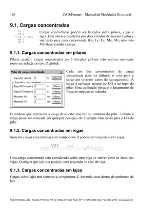 164 CAD/Formas – Manual do Modelador Estrutural
TQS Informática Ltda Rua dos Pinheiros 706 c/2 05422-001 São Paulo SP Tel (011) 3083-2722 Fax 3083-2798 www.qs.com.br
9.1. Cargas concentradas
FZ 10 C5:5
FX 1
FY 4
MX 5
MY 5
Cargas concentradas podem ser lançadas sobre pilares, vigas e
lajes. Elas são representadas por dois círculos de mesmo centro e
um texto para cada componente (Fx, Fy, Fz, Mx, My, mas não
Mz) descrevendo a carga.
9.1.1. Cargas concentradas em pilares
Pilares aceitam cargas concentradas em 5 direções globais (não aceitam momento
torsor em relação ao eixo Z global).
Cada um dos componentes da carga
concentrada pode ter definido o valor para a
carga em diversos casos de carregamento. A
carga é aplicada sempre no CG e no topo do
pilar. Uma utilização típica é o lançamento de
força de empuxo no subsolo.
O símbolo que representa a carga deve estar inscrito no contorno do pilar. Embora a
carga possa ser colocada em qualquer posição, ela é sempre transferida para o CG do
pilar.
9.1.2. Cargas concentradas em vigas
Somente cargas concentradas com componente Z podem ser lançadas sobre vigas.
V22 12/50 FZ 5
Uma carga concentrada será considerada sobre uma viga se estiver entre as faces das
vigas. Qualquer que seja sua posição, será projetada no eixo da viga.
9.1.3. Cargas concentradas em lajes
Cargas sobre lajes tem somente a componente Z, devendo estar dentro do perímetro da
laje.
 