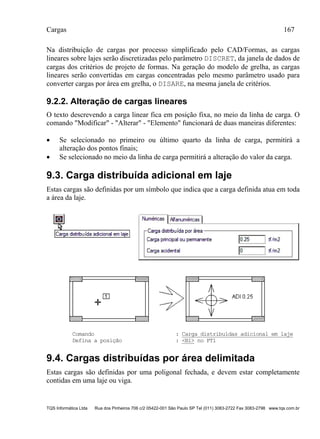 Cargas 167
TQS Informática Ltda Rua dos Pinheiros 706 c/2 05422-001 São Paulo SP Tel (011) 3083-2722 Fax 3083-2798 www.tqs.com.br
Na distribuição de cargas por processo simplificado pelo CAD/Formas, as cargas
lineares sobre lajes serão discretizadas pelo parâmetro DISCRET, da janela de dados de
cargas dos critérios de projeto de formas. Na geração do modelo de grelha, as cargas
lineares serão convertidas em cargas concentradas pelo mesmo parâmetro usado para
converter cargas por área em grelha, o DISARE, na mesma janela de critérios.
9.2.2. Alteração de cargas lineares
O texto descrevendo a carga linear fica em posição fixa, no meio da linha de carga. O
comando "Modificar" - "Alterar" - "Elemento" funcionará de duas maneiras diferentes:
 Se selecionado no primeiro ou último quarto da linha de carga, permitirá a
alteração dos pontos finais;
 Se selecionado no meio da linha de carga permitirá a alteração do valor da carga.
9.3. Carga distribuída adicional em laje
Estas cargas são definidas por um símbolo que indica que a carga definida atua em toda
a área da laje.
Comando : Carga distribuídas adicional em laje
Defina a posição : <B1> no PT1
9.4. Cargas distribuídas por área delimitada
Estas cargas são definidas por uma poligonal fechada, e devem estar completamente
contidas em uma laje ou viga.
 