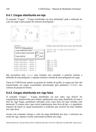 168 CAD/Formas – Manual do Modelador Estrutural
TQS Informática Ltda Rua dos Pinheiros 706 c/2 05422-001 São Paulo SP Tel (011) 3083-2722 Fax 3083-2798 www.qs.com.br
9.4.1. Cargas distribuída em laje
O comando "Cargas" - "Cargas distribuídas em área delimitada" pede a definição do
valor da carga e pelos pontos de contorno da poligonal:
V10
L3 L3CD 0.3
1 2
34
Comando : Carga distribuídas por área delimitada
(entre com a carga distribuída e
aperte Ok)
Linha múltipla - ponto 1 : <B1> no PT1
Linha múltipla - ponto 2 : <B1> no PT2
Linha múltipla - ponto 3 : <B1> no PT3
Linha múltipla - ponto 4 : <B1> no PT4
Linha múltipla - ponto 5 : <Enter>
Linha múltipla - ponto 1 : <Enter>
São necessários dois <Enter> para terminar este comando: o primeiro termina a
definição de uma poligonal, o segundo termina a entrada de mais poligonais de carga.
Tanto no CAD/Formas quanto na geração do modelo de grelha, as cargas por área são
transformadas em cargas concentradas discretizadas pelo parâmetro DISARE, dos
critérios de projeto de formas.
9.4.2. Cargas distribuída em viga faixa
O comando "Cargas" - "Cargas distribuídas em área sobre viga (faixa)" foi
originalmente desenvolvido para atribuir rapidamente uma carga distribuída em toda a
área de vigas largas, geralmente utilizadas como vigas faixa em lajes armadas com
protensão. É comum estas vigas serem simplesmente uma faixa da laje, e o engenheiro
esquecer de lançar as cargas permanentes e acidentais que ocorrem nas lajes também
nas vigas faixa.
Acione este comando, forneça o valor da carga distribuída por área, e selecione um
trecho da viga. Apenas o trecho selecionado receberá esta carga.
 