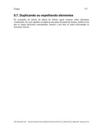 Cargas 171
TQS Informática Ltda Rua dos Pinheiros 706 c/2 05422-001 São Paulo SP Tel (011) 3083-2722 Fax 3083-2798 www.tqs.com.br
9.7. Duplicando ou espelhando elementos
Os comandos de edição da planta de formas agem somente sobre elementos
visualizados. Se você espelhar ou duplicar uma parte da planta de formas, lembre-se de
que as cargas adicionais concentradas, lineares e por área só serão selecionadas se
estiverem visíveis.
 