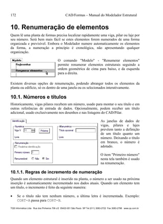 172 CAD/Formas – Manual do Modelador Estrutural
TQS Informática Ltda Rua dos Pinheiros 706 c/2 05422-001 São Paulo SP Tel (011) 3083-2722 Fax 3083-2798 www.qs.com.br
10. Renumeração de elementos
Quem lê uma planta de formas precisa localizar rapidamente uma viga, pilar ou laje por
seu número. Será bem mais fácil se estes elementos forem numerados de uma forma
organizada e previsível. Embora o Modelador numere automaticamente os elementos
da forma, a numeração a princípio é cronológica, não apresentando qualquer
organização.
O comando "Modelo" - "Renumerar elementos"
permite renumerar elementos estruturais seguindo a
ordem geométrica de cima para baixo, e da esquerda
para a direita.
Existem diversas opções de renumeração, podendo abranger todos os elementos da
planta ou edifício, só os dentro de uma janela ou os selecionados interativamente.
10.1. Números e títulos
Historicamente, vigas pilares recebem um número, usado para montar o seu título e em
outras referências de entrada de dados. Opcionalmente, podem receber um título
adicional, usado exclusivamente nos desenhos e nas listagens do CAD/Pilar.
As janelas de dados de
vigas, pilares e lajes
prevêem tanto a definição
de um título quanto um
número. Deixando o título
em branco, o número é
adotado.
O item "Primeiro número"
nesta tela também é usado
na renumeração.
10.1.1. Regras de incremento de numeração
Quando um elemento estrutural é inserido na planta, o número a ser usado na próxima
inserção é automaticamente incrementado nos dados atuais. Quando um elemento tem
um título, o incremento é feito da seguinte maneira:
 Se o título não tem nenhum número, a última letra é incrementada. Exemplo:
CORT-A passa para CORT-B.
 