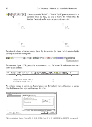 12 CAD/Formas – Manual do Modelador Estrutural
TQS Informática Ltda Rua dos Pinheiros 706 c/2 05422-001 São Paulo SP Tel (011) 3083-2722 Fax 3083-2798 www.qs.com.br
Use o comando "Exibir" - "Janela Total" para mostrar todo o
desenho atual na tela, ou use a barra de ferramentas de
janelas. Nosso desenho agora se parecerá com este:
P1
20/20
P2
20/20
P3
20/20
P4
20/20
Para inserir vigas, primeiro torne a barra de ferramentas de vigas visível, com o botão
correspondente na barra geral:
Para nossas vigas 12/50, preencha os campos B1 e H1 da barra clicando com o mouse
sobre estes campos:
Largura da viga (cm) ? : 12
Altura da viga (cm) ? : 50
No último campo à direita na barra temos um formulário para definirmos a carga
distribuída em toda a viga, definiremos 0.8 tf/m:
 