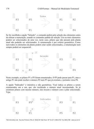 174 CAD/Formas – Manual do Modelador Estrutural
TQS Informática Ltda Rua dos Pinheiros 706 c/2 05422-001 São Paulo SP Tel (011) 3083-2722 Fax 3083-2798 www.qs.com.br
P3 P5
P2 P1
P1 P2
P3 P4
Todos
Se for escolhida a opção "Seleção", o comando pedirá pela seleção dos elementos antes
de efetuar a numeração, usando os comandos padrão de seleção. Um ou mais elementos
podem ser selecionados de uma vez, neste caso, pilares que não passam pela planta
atual não poderão ser selecionados. A renumeração é por critério geométrico. Como
nem todos os elementos da planta podem estar sendo selecionados, a renumeração nem
sempre poderá ser sequencial.
P3 P5
P2 P1
P3 P1
P2 P4
2
1
Seleção
Neste exemplo, os pilares P1 e P5 foram renumerados. O P5 pode passar para P1, mas o
antigo P1 não pode receber o número P2 nem P3 que já existiam, e portanto virou P4.
A opção "Indicados" é interativa e não geométrica. Você indica os pilares a serem
renumerados um a um, que vão recebendo o número atual incrementado. Se já
existirem pilares com mesmo número, eles trocam o número com o pilar selecionado.
Veja:
P3 P5
P2 P1
P3 P1
2
1 Indicados
P5 P2
 